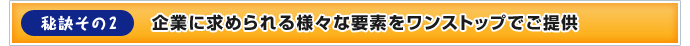 秘訣その2：企業に求められる様々な要素をワンストップでご提供